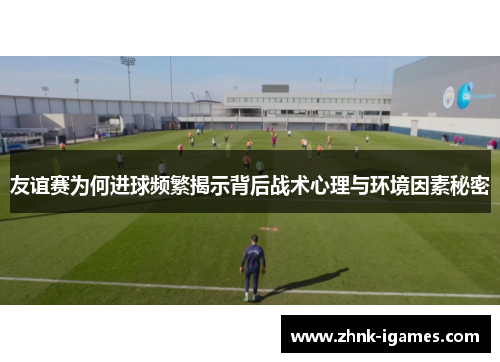 友谊赛为何进球频繁揭示背后战术心理与环境因素秘密