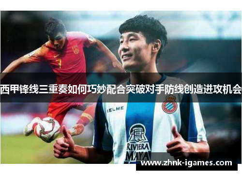 西甲锋线三重奏如何巧妙配合突破对手防线创造进攻机会 西甲锋线三重奏如何巧妙配合突破对手防线创造进攻机会