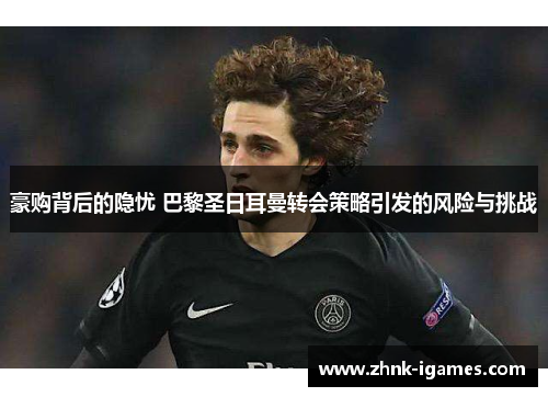 豪购背后的隐忧 巴黎圣日耳曼转会策略引发的风险与挑战 豪购背后的隐忧 巴黎圣日耳曼转会策略引发的风险与挑战