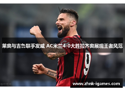 莱奥与吉鲁联手发威 AC米兰4-0大胜拉齐奥展现王者风范 莱奥与吉鲁联手发威 AC米兰4-0大胜拉齐奥展现王者风范