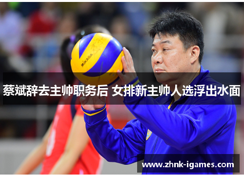 蔡斌辞去主帅职务后 女排新主帅人选浮出水面
