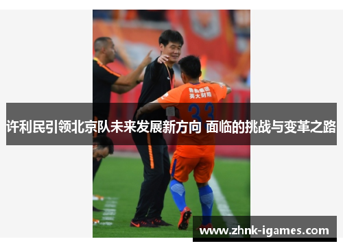 许利民引领北京队未来发展新方向 面临的挑战与变革之路 许利民引领北京队未来发展新方向 面临的挑战与变革之路