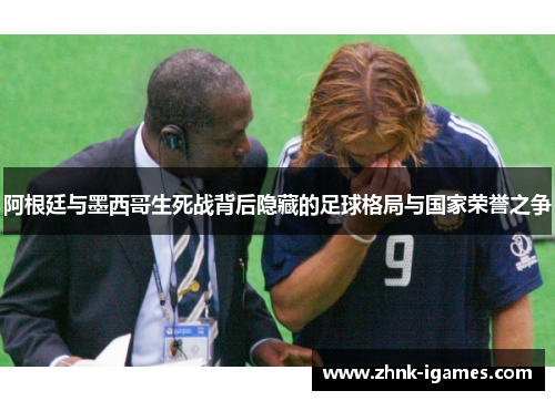 阿根廷与墨西哥生死战背后隐藏的足球格局与国家荣誉之争 阿根廷与墨西哥生死战背后隐藏的足球格局与国家荣誉之争