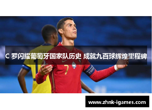C 罗闪耀葡萄牙国家队历史 成就九百球辉煌里程碑 C 罗闪耀葡萄牙国家队历史 成就九百球辉煌里程碑