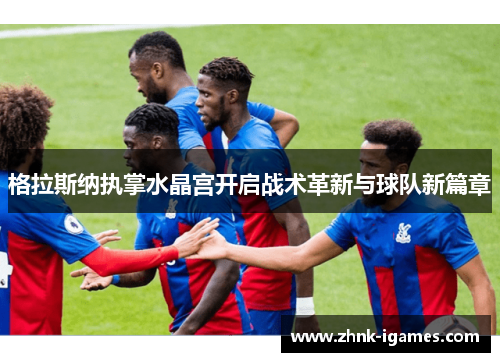 格拉斯纳执掌水晶宫开启战术革新与球队新篇章