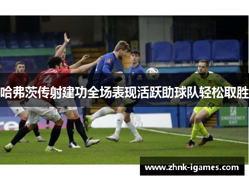 哈弗茨传射建功全场表现活跃助球队轻松取胜